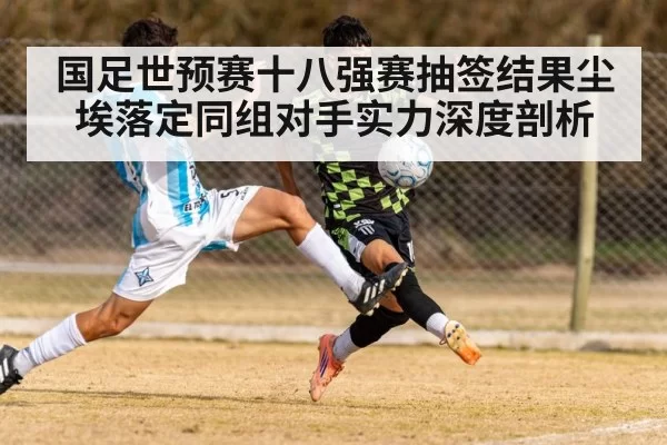 国足世预赛十八强赛抽签结果尘埃落定同组对手实力深度剖析
